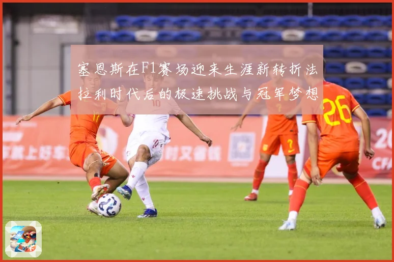 塞恩斯在F1赛场迎来生涯新转折法拉利时代后的极速挑战与冠军梦想：最新赛事动态与深度分析