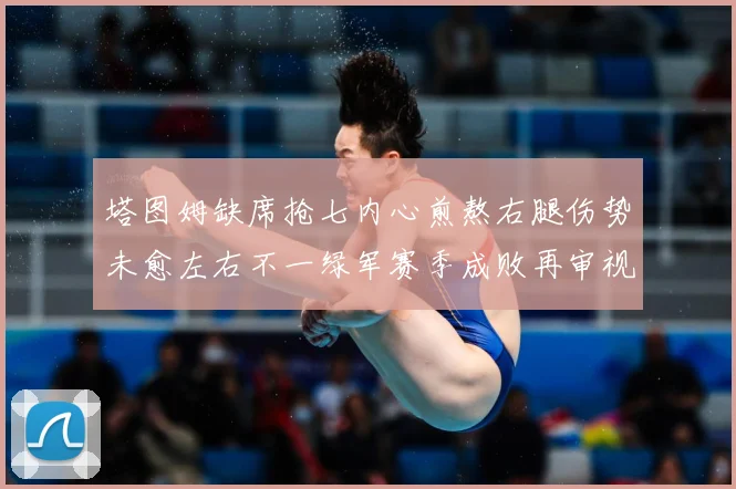 塔图姆缺席抢七内心煎熬右腿伤势未愈左右不一绿军赛季成败再审视赛场复盘：最新赛事动态与深度分析