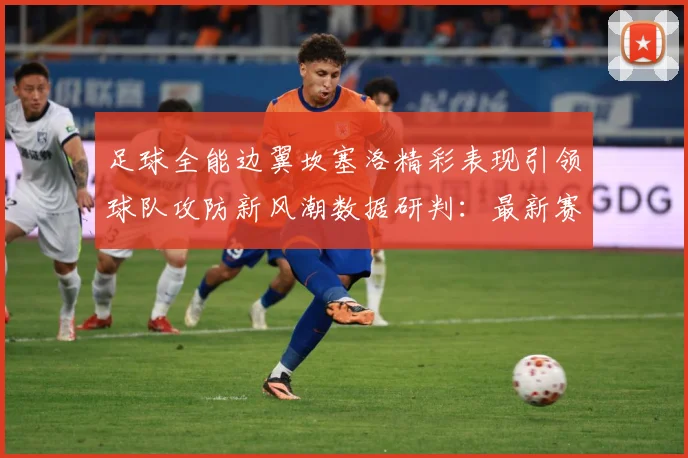 足球全能边翼坎塞洛精彩表现引领球队攻防新风潮数据研判：最新赛事动态与深度分析
