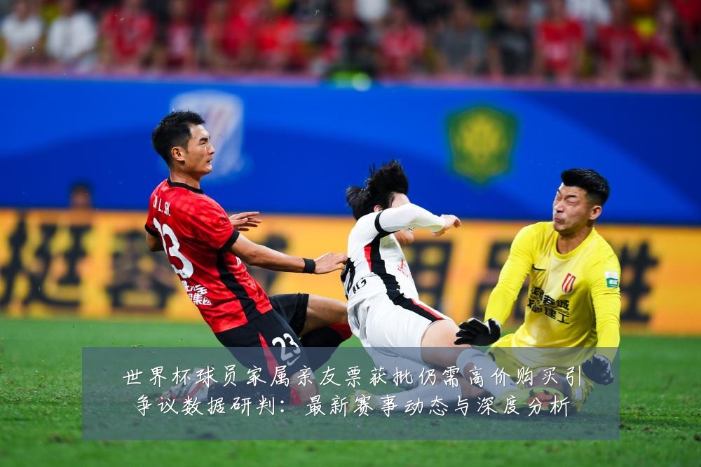 世界杯球员家属亲友票获批仍需高价购买引争议数据研判:最新赛事动态与深度分析