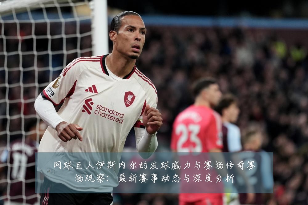 网球巨人伊斯内尔的发球威力与赛场传奇赛场观察:最新赛事动态与深度分析